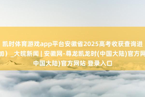凯时体育游戏app平台安徽省2025高考收获查询进口（点击参加）_大皖新闻 | 安徽网-尊龙凯龙时(中国大陆)官方网站 登录入口