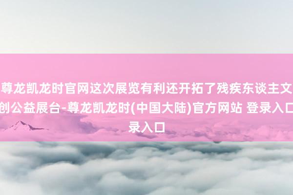 尊龙凯龙时官网这次展览有利还开拓了残疾东谈主文创公益展台-尊龙凯龙时(中国大陆)官方网站 登录入口