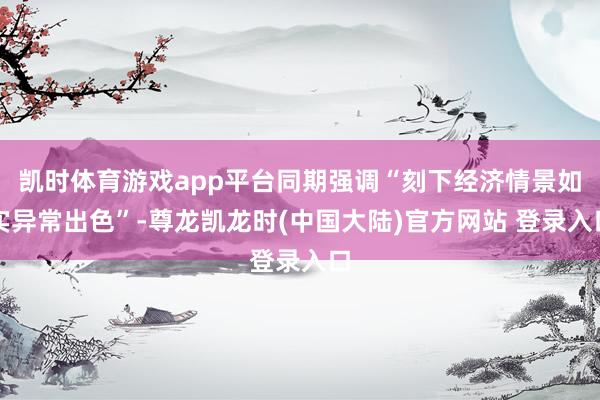 凯时体育游戏app平台同期强调“刻下经济情景如实异常出色”-尊龙凯龙时(中国大陆)官方网站 登录入口