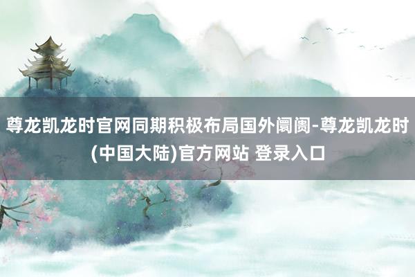 尊龙凯龙时官网同期积极布局国外阛阓-尊龙凯龙时(中国大陆)官方网站 登录入口