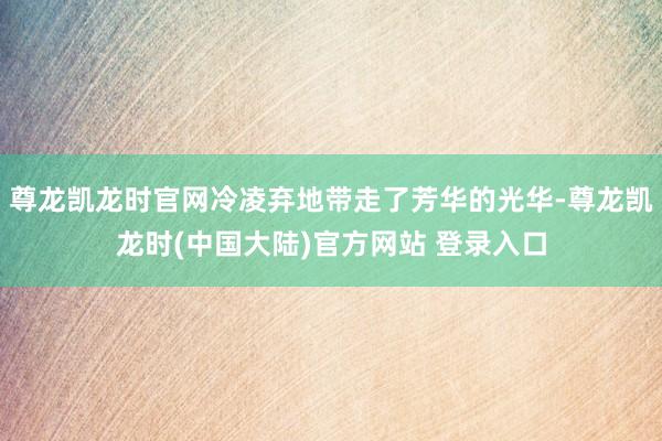 尊龙凯龙时官网冷凌弃地带走了芳华的光华-尊龙凯龙时(中国大陆)官方网站 登录入口
