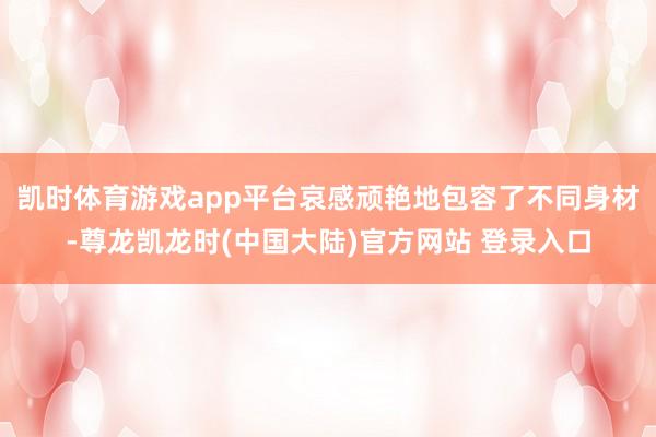 凯时体育游戏app平台哀感顽艳地包容了不同身材-尊龙凯龙时(中国大陆)官方网站 登录入口