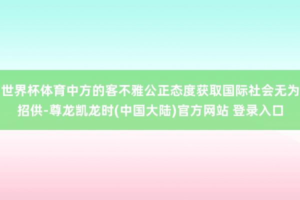 世界杯体育中方的客不雅公正态度获取国际社会无为招供-尊龙凯龙时(中国大陆)官方网站 登录入口