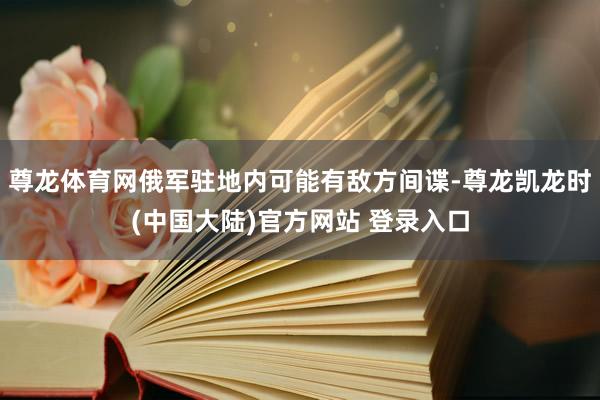 尊龙体育网俄军驻地内可能有敌方间谍-尊龙凯龙时(中国大陆)官方网站 登录入口