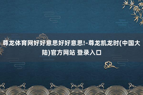 尊龙体育网好好意思好好意思!-尊龙凯龙时(中国大陆)官方网站 登录入口