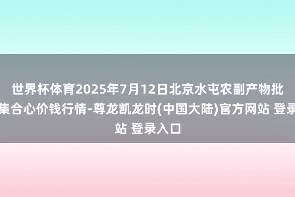 世界杯体育2025年7月12日北京水屯农副产物批发市集合心价钱行情-尊龙凯龙时(中国大陆)官方网站 登录入口