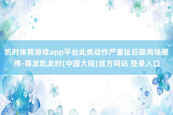 凯时体育游戏app平台此类动作严重扯后腿商场顺序-尊龙凯龙时(中国大陆)官方网站 登录入口