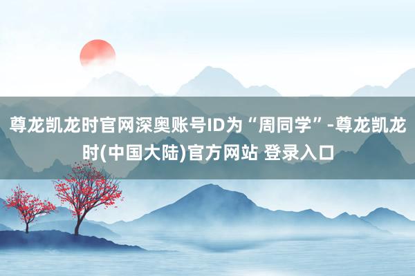 尊龙凯龙时官网深奥账号ID为“周同学”-尊龙凯龙时(中国大陆)官方网站 登录入口