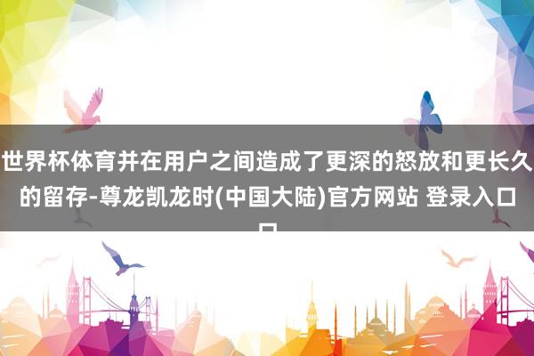 世界杯体育并在用户之间造成了更深的怒放和更长久的留存-尊龙凯龙时(中国大陆)官方网站 登录入口