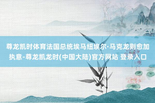 尊龙凯时体育　　法国总统埃马纽埃尔·马克龙则愈加执意-尊龙凯龙时(中国大陆)官方网站 登录入口