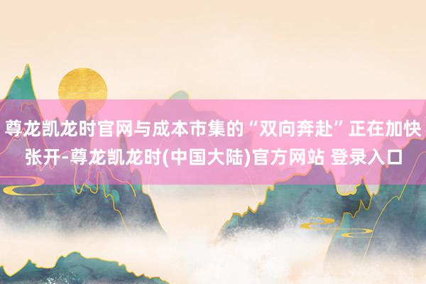 尊龙凯龙时官网与成本市集的“双向奔赴”正在加快张开-尊龙凯龙时(中国大陆)官方网站 登录入口