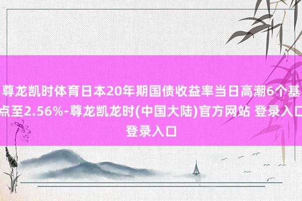 尊龙凯时体育日本20年期国债收益率当日高潮6个基点至2.56%-尊龙凯龙时(中国大陆)官方网站 登录入口