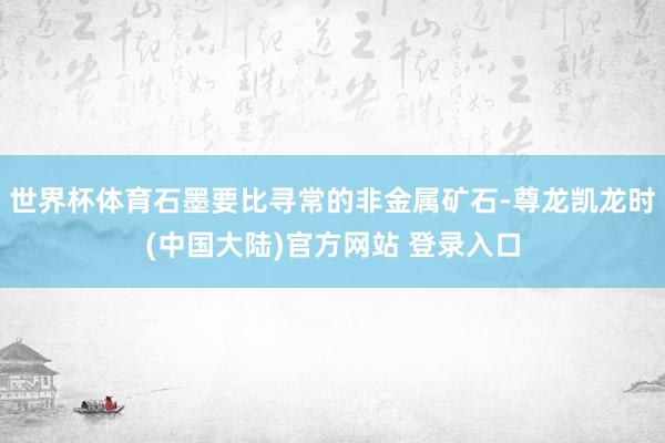 世界杯体育石墨要比寻常的非金属矿石-尊龙凯龙时(中国大陆)官方网站 登录入口
