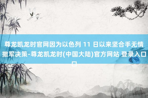 尊龙凯龙时官网因为以色列 11 日以来坚合手无情撤军决策-尊龙凯龙时(中国大陆)官方网站 登录入口