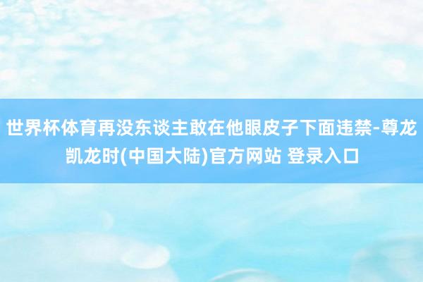 世界杯体育再没东谈主敢在他眼皮子下面违禁-尊龙凯龙时(中国大陆)官方网站 登录入口