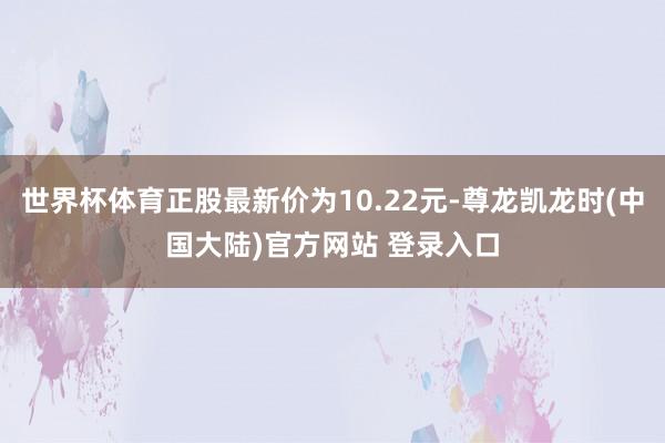 世界杯体育正股最新价为10.22元-尊龙凯龙时(中国大陆)官方网站 登录入口