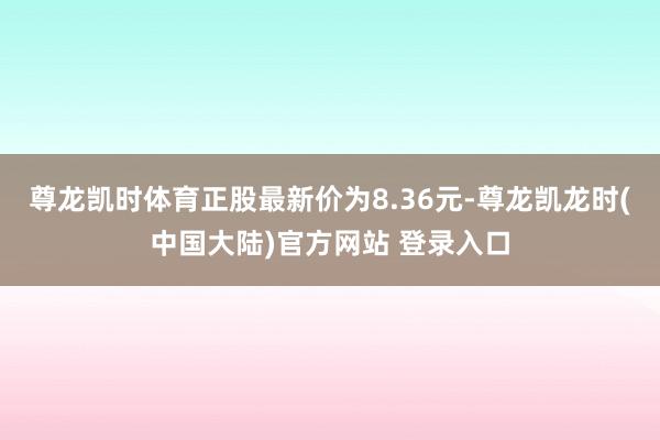 尊龙凯时体育正股最新价为8.36元-尊龙凯龙时(中国大陆)官方网站 登录入口