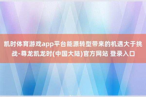 凯时体育游戏app平台能源转型带来的机遇大于挑战-尊龙凯龙时(中国大陆)官方网站 登录入口