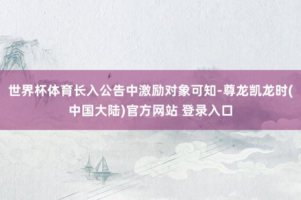 世界杯体育长入公告中激励对象可知-尊龙凯龙时(中国大陆)官方网站 登录入口