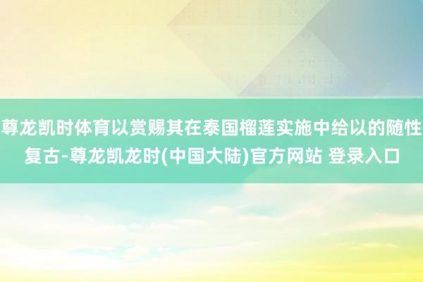 尊龙凯时体育以赏赐其在泰国榴莲实施中给以的随性复古-尊龙凯龙时(中国大陆)官方网站 登录入口