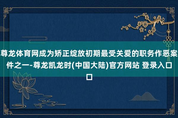 尊龙体育网成为矫正绽放初期最受关爱的职务作恶案件之一-尊龙凯龙时(中国大陆)官方网站 登录入口