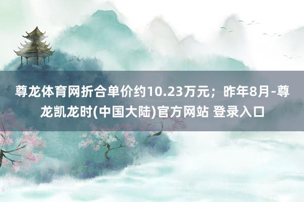 尊龙体育网折合单价约10.23万元；昨年8月-尊龙凯龙时(中国大陆)官方网站 登录入口