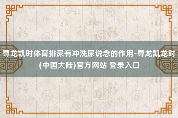 尊龙凯时体育排尿有冲洗尿说念的作用-尊龙凯龙时(中国大陆)官方网站 登录入口