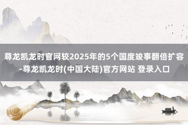 尊龙凯龙时官网较2025年的5个国度竣事翻倍扩容-尊龙凯龙时(中国大陆)官方网站 登录入口