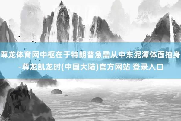 尊龙体育网中枢在于特朗普急需从中东泥潭体面抽身-尊龙凯龙时(中国大陆)官方网站 登录入口