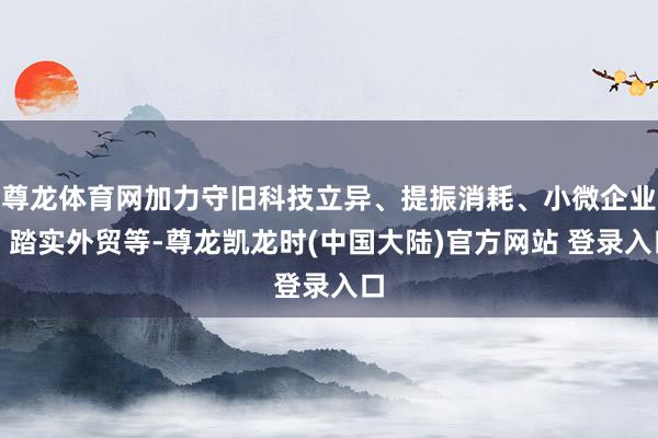 尊龙体育网加力守旧科技立异、提振消耗、小微企业、踏实外贸等-尊龙凯龙时(中国大陆)官方网站 登录入口