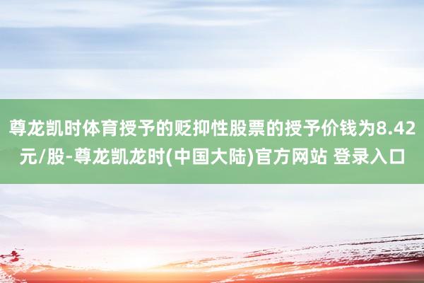 尊龙凯时体育授予的贬抑性股票的授予价钱为8.42元/股-尊龙凯龙时(中国大陆)官方网站 登录入口