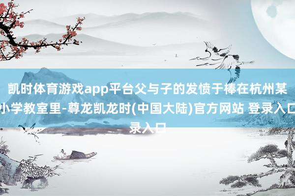 凯时体育游戏app平台父与子的发愤于棒在杭州某小学教室里-尊龙凯龙时(中国大陆)官方网站 登录入口