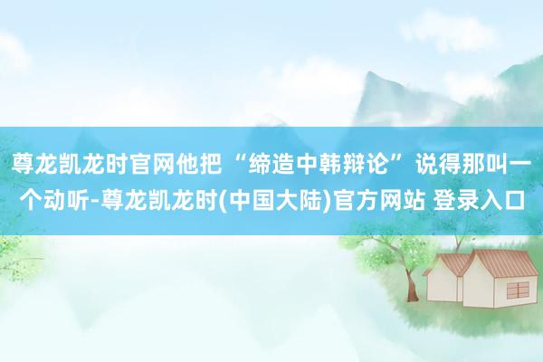 尊龙凯龙时官网他把 “缔造中韩辩论” 说得那叫一个动听-尊龙凯龙时(中国大陆)官方网站 登录入口