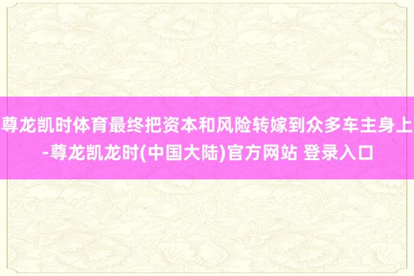 尊龙凯时体育最终把资本和风险转嫁到众多车主身上-尊龙凯龙时(中国大陆)官方网站 登录入口
