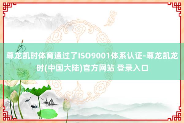 尊龙凯时体育通过了ISO9001体系认证-尊龙凯龙时(中国大陆)官方网站 登录入口