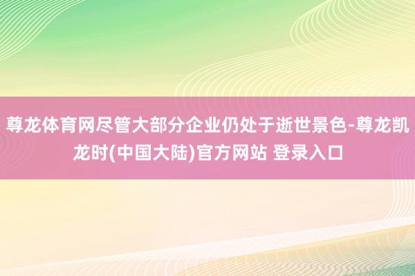 尊龙体育网尽管大部分企业仍处于逝世景色-尊龙凯龙时(中国大陆)官方网站 登录入口