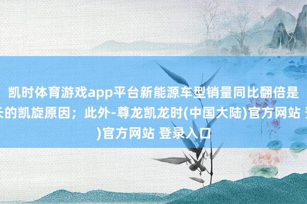 凯时体育游戏app平台新能源车型销量同比翻倍是营收增长的凯旋原因；此外-尊龙凯龙时(中国大陆)官方网站 登录入口
