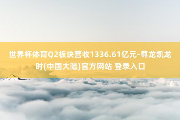 世界杯体育Q2板块营收1336.61亿元-尊龙凯龙时(中国大陆)官方网站 登录入口