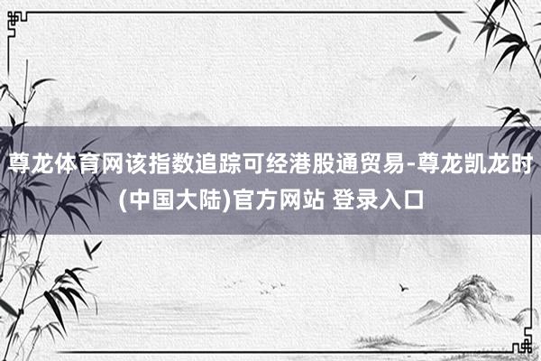 尊龙体育网该指数追踪可经港股通贸易-尊龙凯龙时(中国大陆)官方网站 登录入口