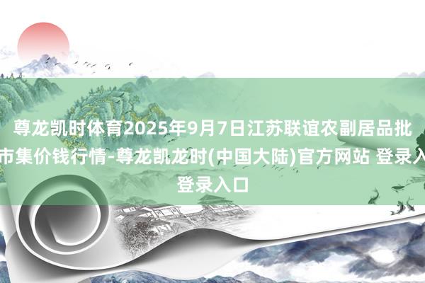 尊龙凯时体育2025年9月7日江苏联谊农副居品批发市集价钱行情-尊龙凯龙时(中国大陆)官方网站 登录入口