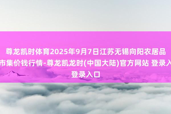 尊龙凯时体育2025年9月7日江苏无锡向阳农居品大市集价钱行情-尊龙凯龙时(中国大陆)官方网站 登录入口