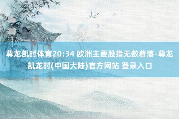 尊龙凯时体育20:34 欧洲主要股指无数着落-尊龙凯龙时(中国大陆)官方网站 登录入口