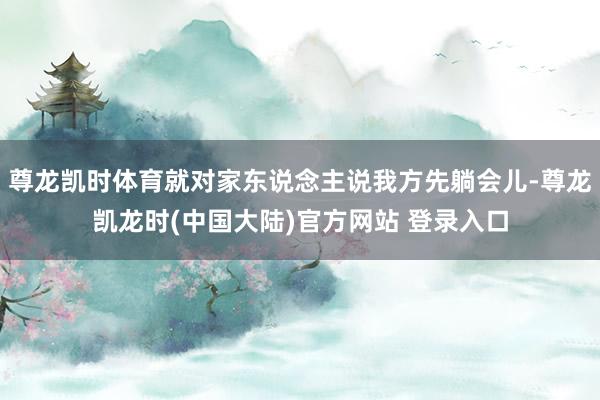 尊龙凯时体育就对家东说念主说我方先躺会儿-尊龙凯龙时(中国大陆)官方网站 登录入口