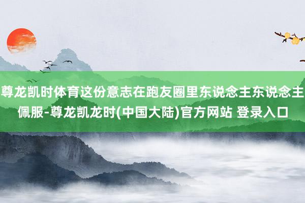 尊龙凯时体育这份意志在跑友圈里东说念主东说念主佩服-尊龙凯龙时(中国大陆)官方网站 登录入口