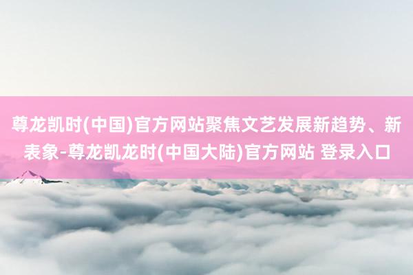 尊龙凯时(中国)官方网站聚焦文艺发展新趋势、新表象-尊龙凯龙时(中国大陆)官方网站 登录入口