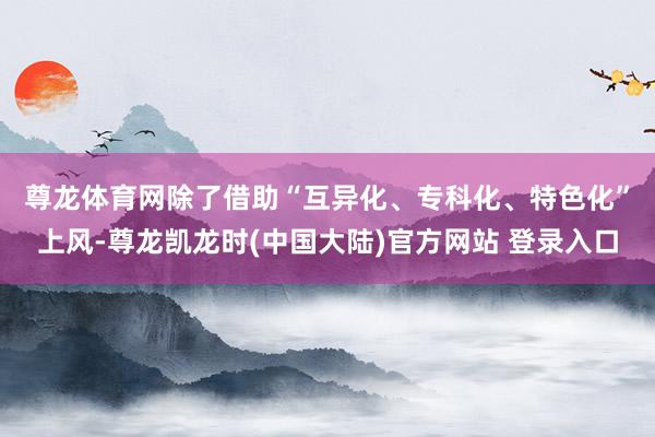 尊龙体育网　　除了借助“互异化、专科化、特色化”上风-尊龙凯龙时(中国大陆)官方网站 登录入口