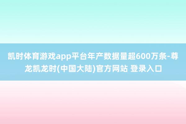 凯时体育游戏app平台年产数据量超600万条-尊龙凯龙时(中国大陆)官方网站 登录入口