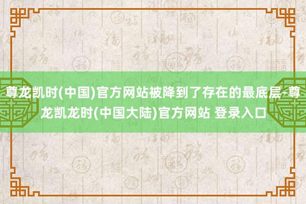 尊龙凯时(中国)官方网站被降到了存在的最底层-尊龙凯龙时(中国大陆)官方网站 登录入口