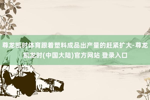 尊龙凯时体育跟着塑料成品出产量的赶紧扩大-尊龙凯龙时(中国大陆)官方网站 登录入口