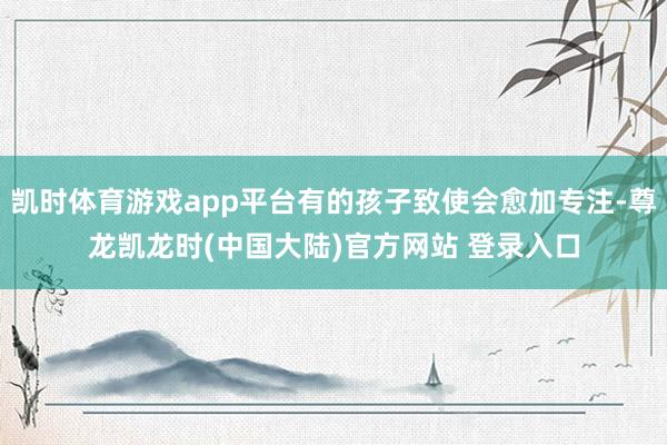 凯时体育游戏app平台有的孩子致使会愈加专注-尊龙凯龙时(中国大陆)官方网站 登录入口